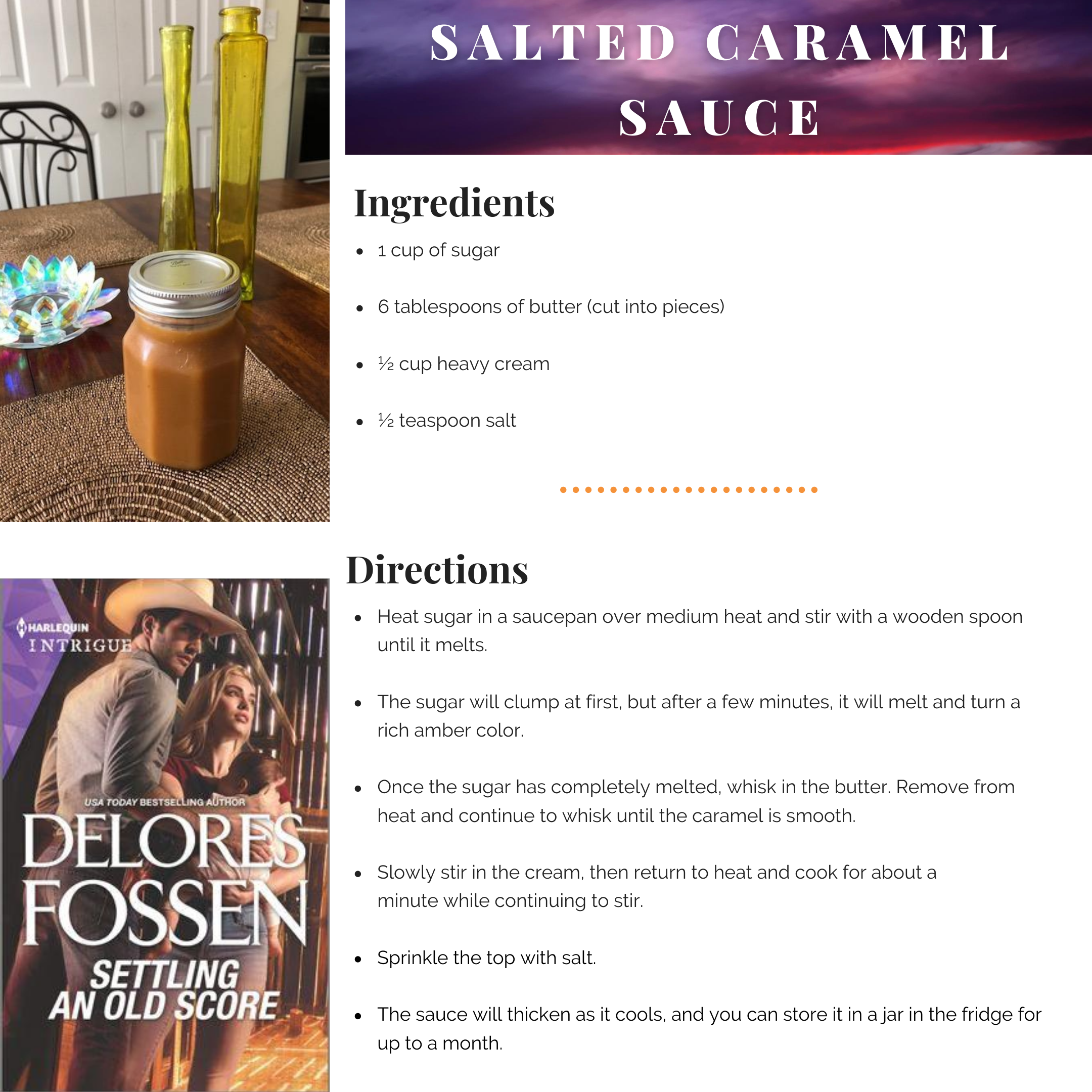 Salted Caramel Sauce

1 cup of sugar
6 tablespoons of butter (cut into pieces)
½ cup heavy cream
½ teaspoon salt

Heat sugar in a saucepan over medium heat and stir with a wooden spoon until it melts. The sugar will clump at first, but after a few minutes, it will melt and turn a rich amber color. Once the sugar has completely melted, whisk in the butter. Remove from heat and continue to whisk until the caramel is smooth. Slowly stir in the cream, then return to heat and cook for about a minute while continuing to stir. Sprinkle the top with salt.

The sauce will thicken as it cools, and you can store it in a jar in the fridge for up to a month.
