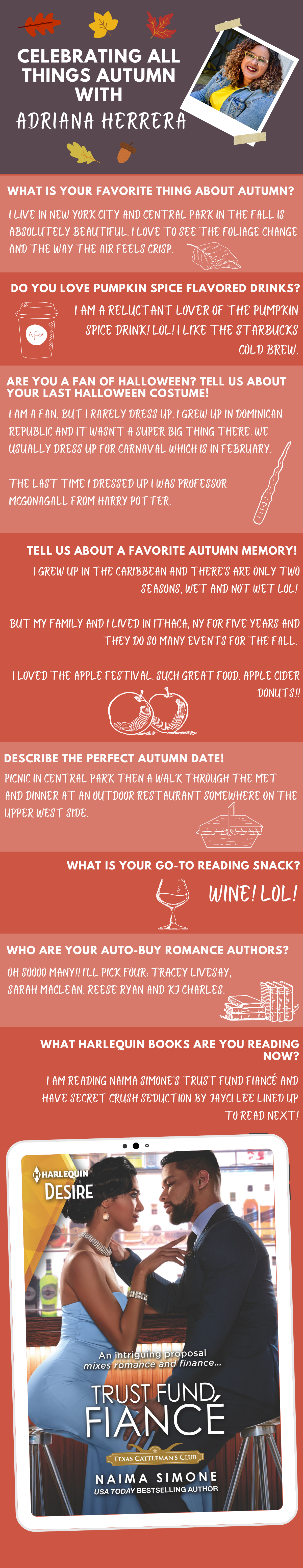 What is your favorite thing about Autumn?
I live in New York City and Central Park in the fall is absolutely beautiful. I love to see the foliage change and the way the air feels crisp.

Do you love pumpkin spice flavored drinks? 
I am a reluctant lover of the Pumpkin Spice drink! LOL I like the Starbucks cold brew.

Are you a fan of Halloween? Tell us about your last Halloween costume!
I am a fan, but I rarely dress up. I grew up in Dominican Republic and it wasn’t a super big thing there. We usually dress up for Carnaval which is in February. 
The last time I dressed up I was Professor McGonagall from Harry Potter. 

Tell us about a favorite Autumn memory!
I grew up in the Caribbean and there’s are only two seasons, wet and not wet LOL. But my family and I lived in Ithaca, NY for five years and they do so many events for the fall. I loved the Apple Festival. Such great food. Apple Cider Donuts!!

Describe the perfect Autumn date! 
Picnic in Central Park then a walk through the MET and dinner at an outdoor restaurant somewhere on the Upper West Side. 

What is your go-to reading snack? 
Wine! LOL

Who are your auto-buy romance authors? 
Oh soooo many!! I’ll pick four: Tracey Livesay, Sarah Maclean, Reese Ryan and KJ Charles. 

What Harlequin/Carina Press book are you reading now? 
I am reading Naima Simone’s Trust Fund Fiancé and have Secret Crush Seduction by Jayci Lee lined up to read next! 
