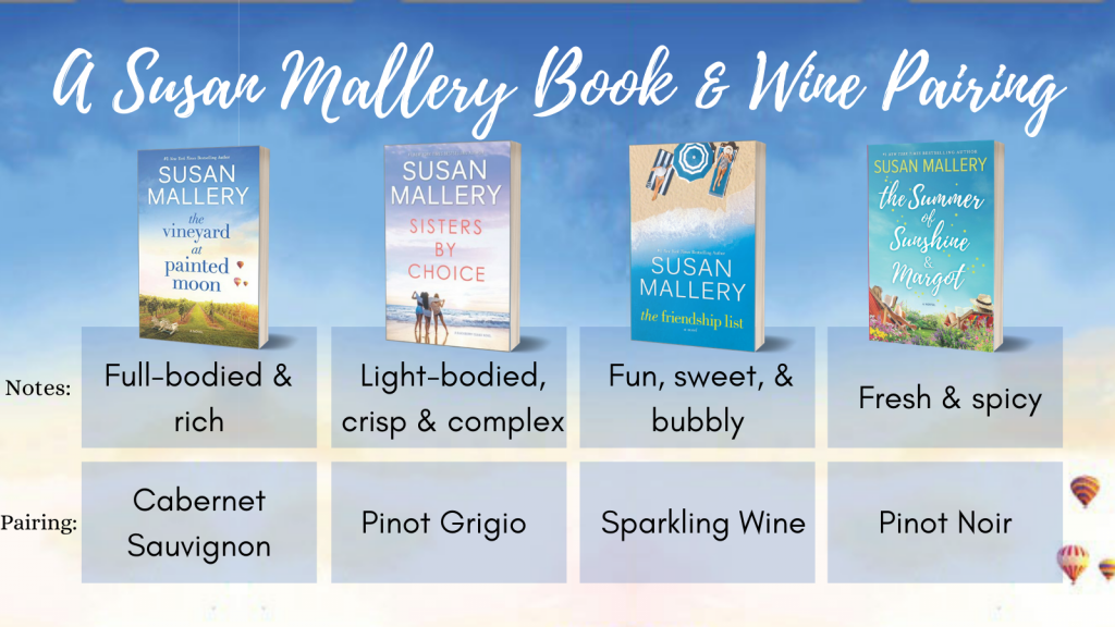A Susan Mallery Book and Wine Pairing

The Vineyard at Painted Moon - Cabernet Sauvignon

Sisters by Choice - Pinot Grigio

The Friendship List - Sparkling Wine

The Summer of Sunshine and Margot - Pinot Noir